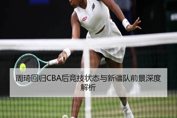 周琦回归CBA后竞技状态与新疆队前景深度解析